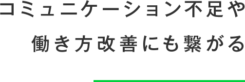 コミュニケーション不足や働き方改善にも繋がる