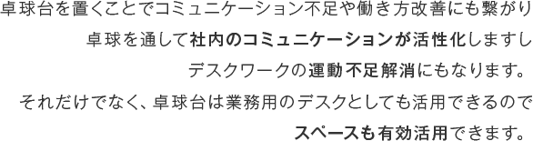 卓球台を置くことでコミュニケーション不足や働き方改善にも繋がり卓球を通して社内のコミュニケーションが活性化しますしデスクワークの運動不足解消にもなります。それだけでなく、卓球台は業務用のデスクとしても活用できるのでスペースも有効活用できます。