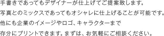 手書きであってもデザイナーが仕上げてご提案致します。写真とのミックスであってもオシャレに仕上げることが可能です。他にも企業のイメージやロゴ、キャラクターまで存分にプリントできます。まずは、お気軽にご相談ください。