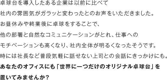 卓球台を導入したある企業は以前に比べて社内の雰囲気がガラッと変わったとのお声をいただきました。お昼休みや終業後に卓球をすることで、他の部署と自然なコミュニケーションがとれ、仕事へのモチベーションも高くなり、社内全体が明るくなったそうです。時には社長など普段気軽に話せない上司との会話にきっかけにも。あなたのオフィスにも「世界に一つだけのオリジナル卓球台」を置いてみませんか？