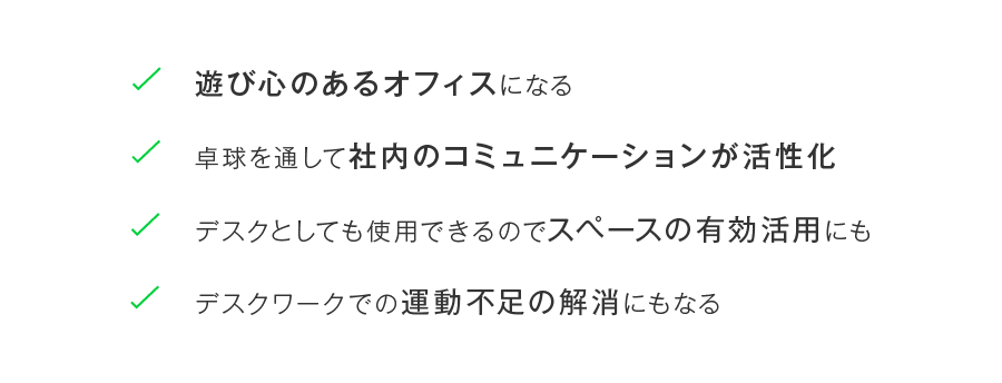 遊び心のあるオフィスになる、卓球を通して社内のコミュニケーションが活性化、デスクとしても使用できるのでスペースの有効活用にも、デスクワークでの運動不足の解消にもなる